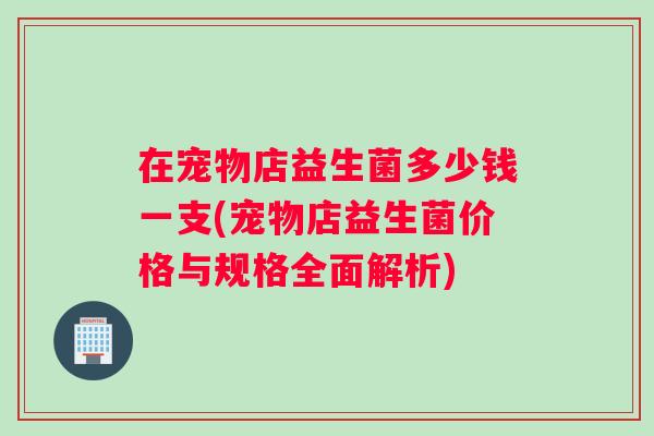 在宠物店益生菌多少钱一支(宠物店益生菌价格与规格全面解析)
