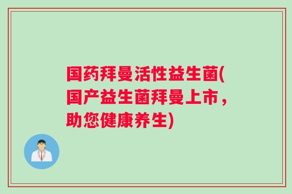 国药拜曼活性益生菌(国产益生菌拜曼上市，助您健康养生)