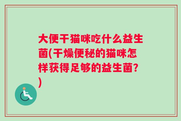 大便干猫咪吃什么益生菌(干燥便秘的猫咪怎样获得足够的益生菌？)