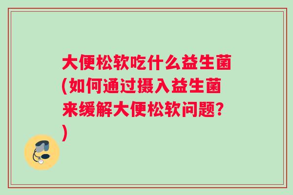 大便松软吃什么益生菌(如何通过摄入益生菌来缓解大便松软问题？)