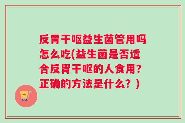 反胃干呕益生菌管用吗怎么吃(益生菌是否适合反胃干呕的人食用？正确的方法是什么？)