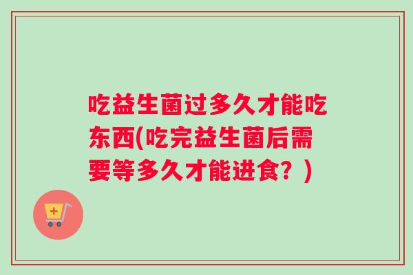 吃益生菌过多久才能吃东西(吃完益生菌后需要等多久才能进食？)