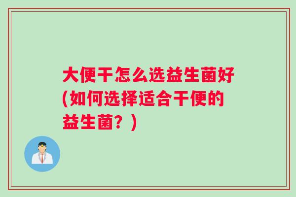 大便干怎么选益生菌好(如何选择适合干便的益生菌？)