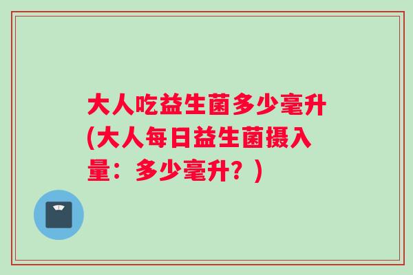 大人吃益生菌多少毫升(大人每日益生菌摄入量：多少毫升？)