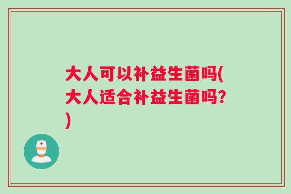 大人可以补益生菌吗(大人适合补益生菌吗？)