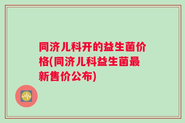 同济儿科开的益生菌价格(同济儿科益生菌最新售价公布)