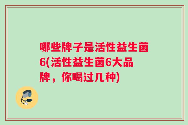 哪些牌子是活性益生菌6(活性益生菌6大品牌，你喝过几种)