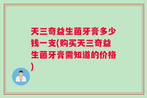 天三奇益生菌牙膏多少钱一支(购买天三奇益生菌牙膏需知道的价格)