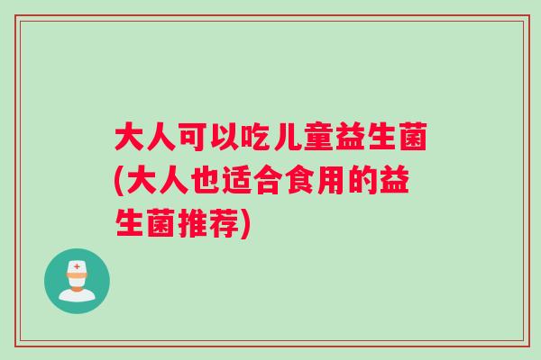 大人可以吃儿童益生菌(大人也适合食用的益生菌推荐)