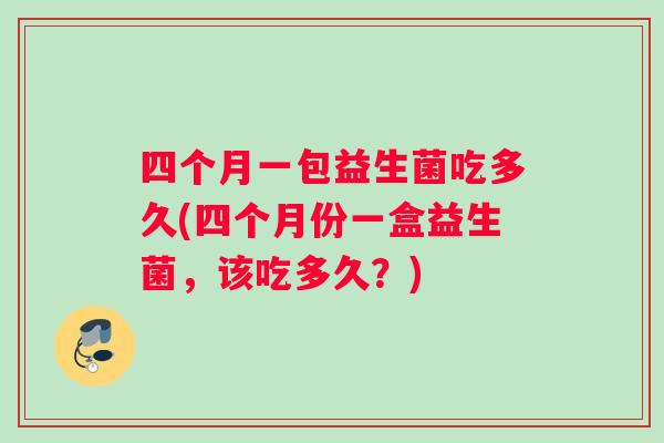 四个月一包益生菌吃多久(四个月份一盒益生菌，该吃多久？)