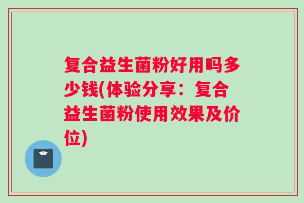 复合益生菌粉好用吗多少钱(体验分享：复合益生菌粉使用效果及价位)