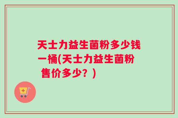 天士力益生菌粉多少钱一桶(天士力益生菌粉 售价多少？)
