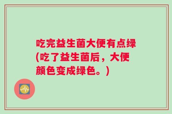 吃完益生菌大便有点绿(吃了益生菌后，大便颜色变成绿色。)