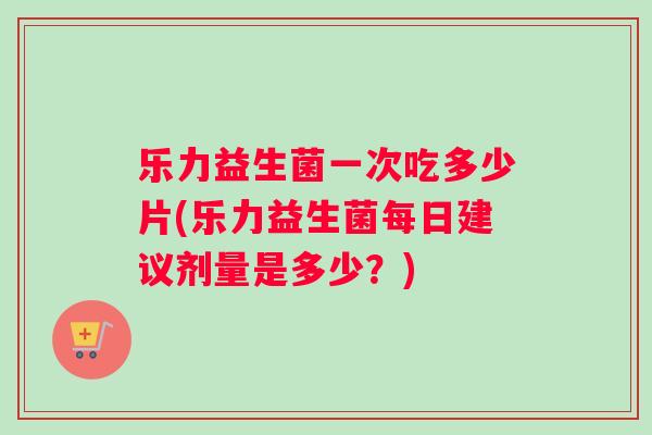 乐力益生菌一次吃多少片(乐力益生菌每日建议剂量是多少？)