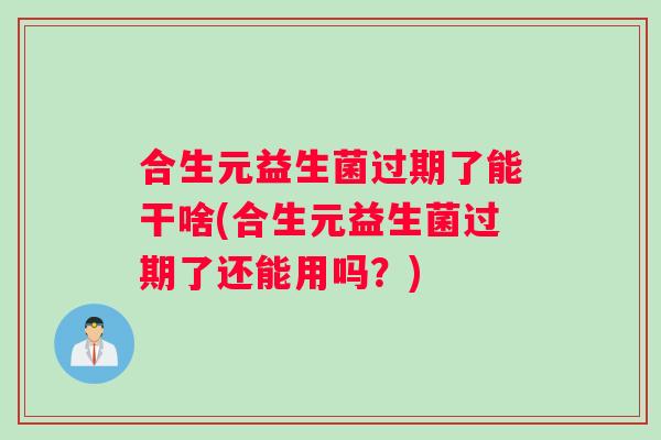 合生元益生菌过期了能干啥(合生元益生菌过期了还能用吗？)