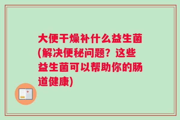 大便干燥补什么益生菌(解决便秘问题？这些益生菌可以帮助你的肠道健康)