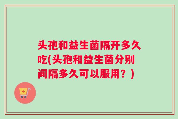 头孢和益生菌隔开多久吃(头孢和益生菌分别间隔多久可以服用？)