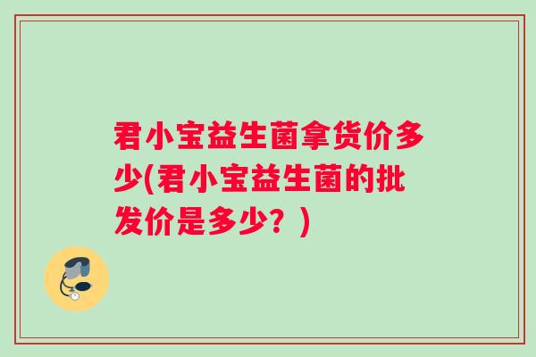 君小宝益生菌拿货价多少(君小宝益生菌的批发价是多少?) 君小宝益生菌拿货价多少(君小宝益生菌的批发价是多少?)