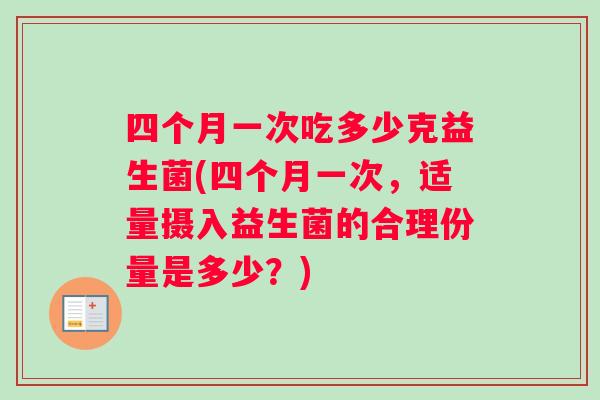 四个月一次吃多少克益生菌(四个月一次，适量摄入益生菌的合理份量是多少？)