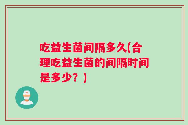 吃益生菌间隔多久(合理吃益生菌的间隔时间是多少？)