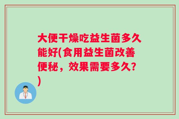 大便干燥吃益生菌多久能好(食用益生菌改善，效果需要多久？)