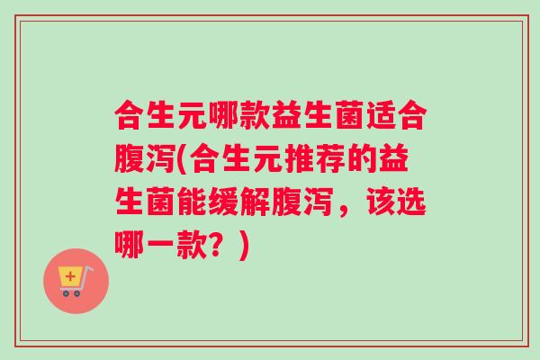 合生元哪款益生菌适合腹泻(合生元推荐的益生菌能缓解腹泻，该选哪一款？)