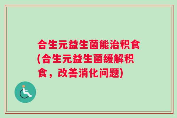 合生元益生菌能治积食(合生元益生菌缓解积食，改善消化问题)