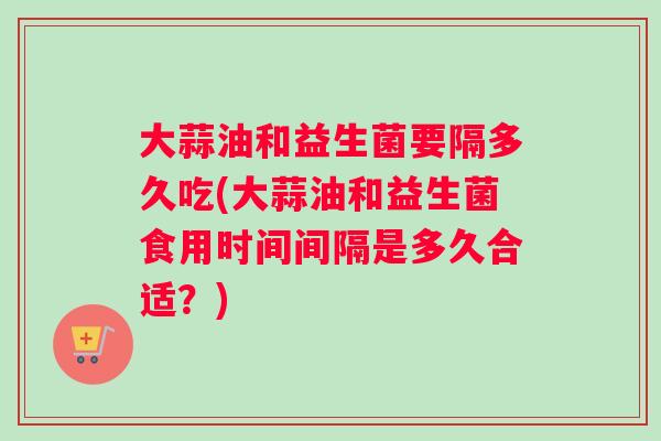 大蒜油和益生菌要隔多久吃(大蒜油和益生菌食用时间间隔是多久合适？)