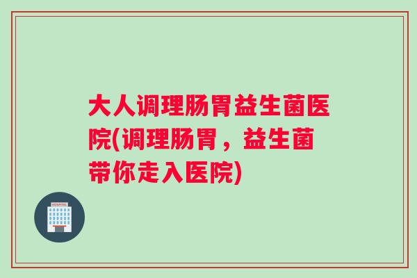 大人调理肠胃益生菌医院(调理肠胃，益生菌带你走入医院)