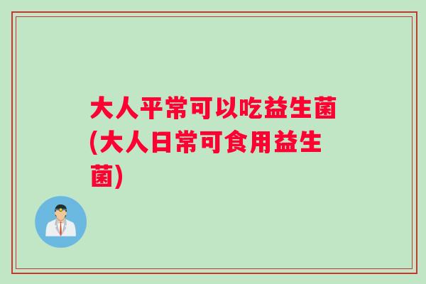 大人平常可以吃益生菌(大人日常可食用益生菌)