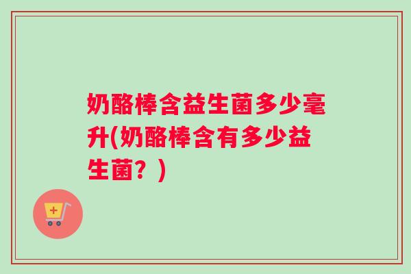 奶酪棒含益生菌多少毫升(奶酪棒含有多少益生菌？)