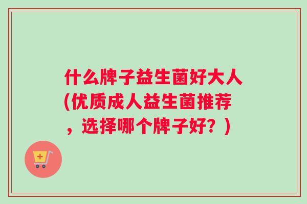 什么牌子益生菌好大人(优质成人益生菌推荐，选择哪个牌子好？)