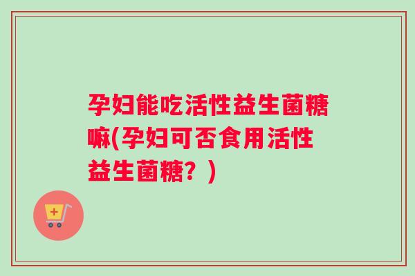 孕妇能吃活性益生菌糖嘛(孕妇可否食用活性益生菌糖？)