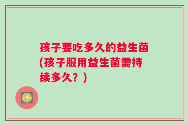 孩子要吃多久的益生菌(孩子服用益生菌需持续多久？)