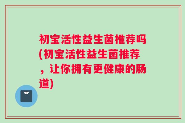 初宝活性益生菌推荐吗(初宝活性益生菌推荐，让你拥有更健康的肠道)