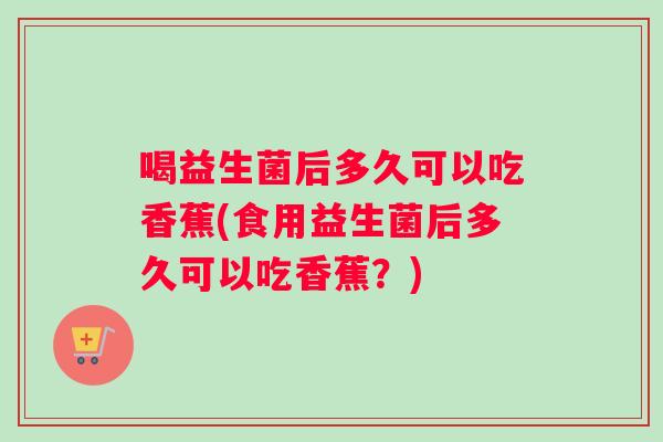 喝益生菌后多久可以吃香蕉(食用益生菌后多久可以吃香蕉？)