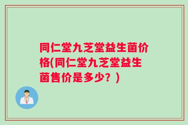 同仁堂九芝堂益生菌价格(同仁堂九芝堂益生菌售价是多少？)