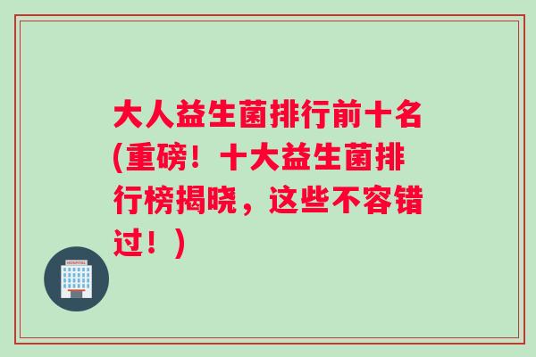 大人益生菌排行前十名(重磅！十大益生菌排行榜揭晓，这些不容错过！)