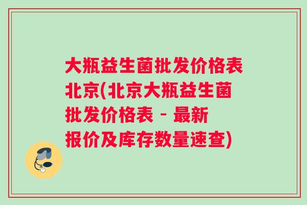 大瓶益生菌批发价格表北京(北京大瓶益生菌批发价格表 - 最新报价及库存数量速查)