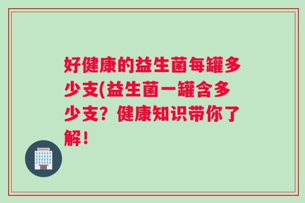 好健康的益生菌每罐多少支(益生菌一罐含多少支？健康知识带你了解！