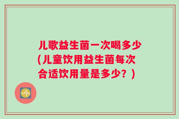 儿歌益生菌一次喝多少(儿童饮用益生菌每次合适饮用量是多少？)