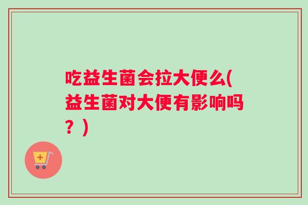 吃益生菌会拉大便么(益生菌对大便有影响吗？)