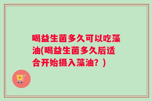 喝益生菌多久可以吃藻油(喝益生菌多久后适合开始摄入藻油？)