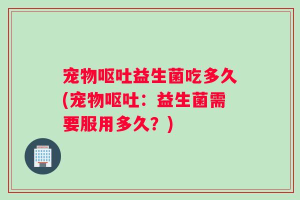 宠物益生菌吃多久(宠物：益生菌需要服用多久？)