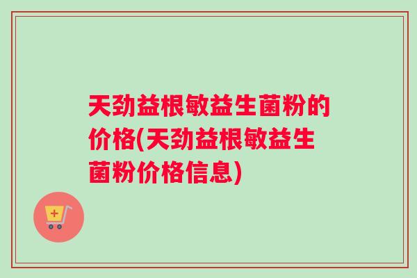 天劲益根敏益生菌粉的价格(天劲益根敏益生菌粉价格信息) 天劲益根敏益生菌粉的价格(天劲益根敏益生菌粉价格信息)