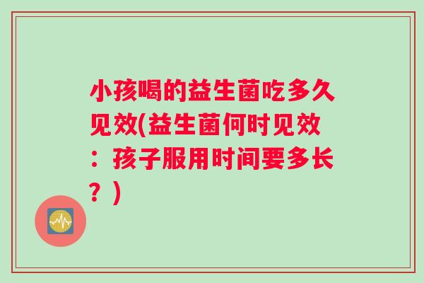 小孩喝的益生菌吃多久见效(益生菌何时见效：孩子服用时间要多长？)