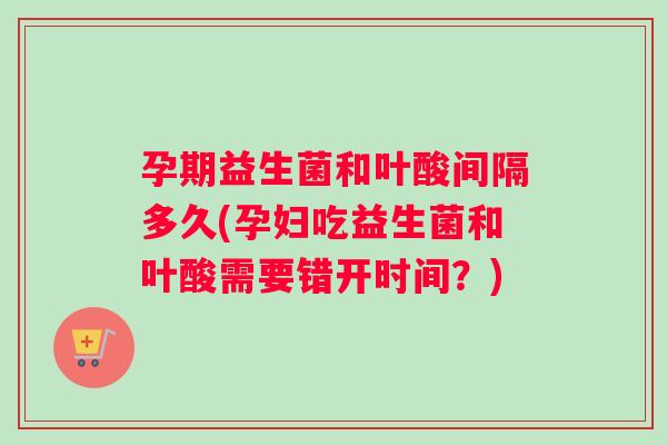 孕期益生菌和叶酸间隔多久(孕妇吃益生菌和叶酸需要错开时间？)