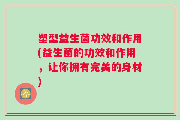 塑型益生菌功效和作用(益生菌的功效和作用，让你拥有完美的身材)