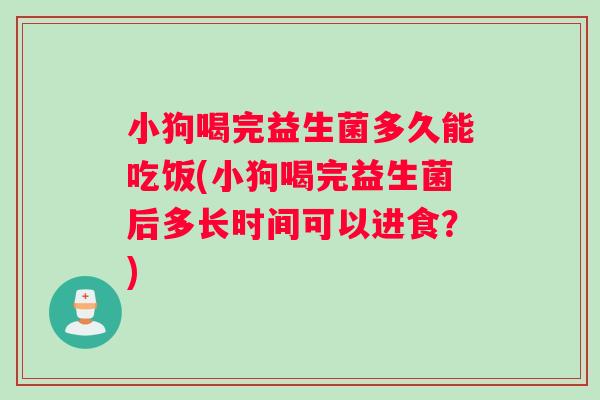 小狗喝完益生菌多久能吃饭(小狗喝完益生菌后多长时间可以进食？)