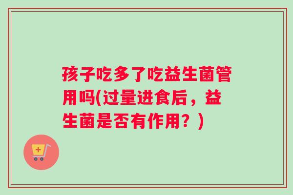 孩子吃多了吃益生菌管用吗(过量进食后，益生菌是否有作用？)